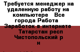 Требуется менеджер на удаленную работу на компьютере - Все города Работа » Заработок в интернете   . Татарстан респ.,Чистопольский р-н